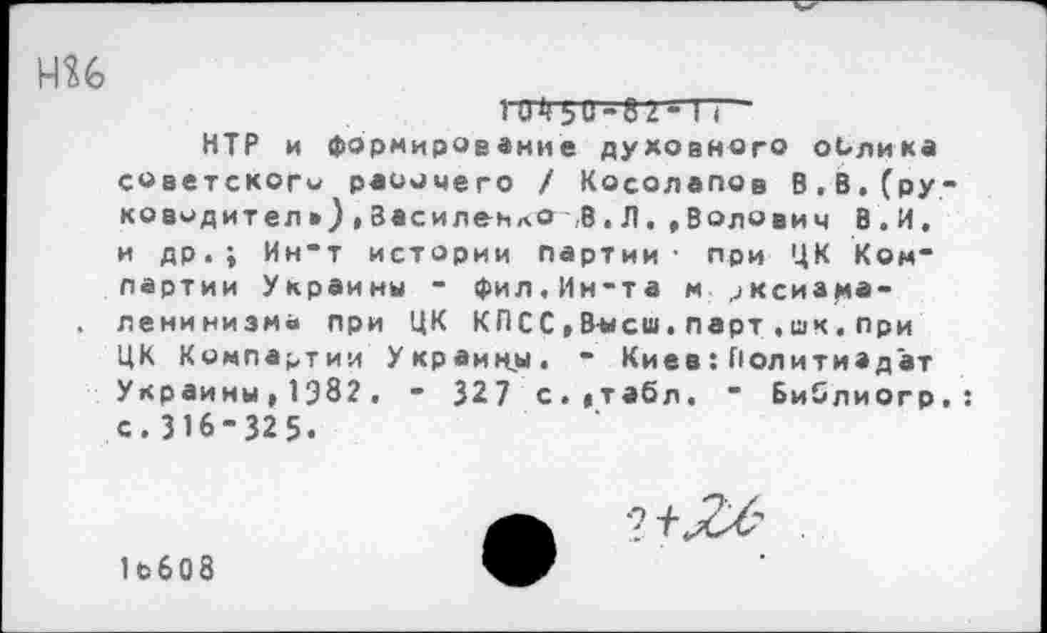 ﻿ми
:	ьи-." 2 - г:
НТР и формирование духовного облика советского раоочего / Косолапов В,В.(ру-ководител»)>ЗасиленлО В.Л.»Волович В.И, и др.; Ин’т истории партии’ при ЦК Компартии Украины - Фил.Ин-та м >ксиа^а-
. ленинизм« при ЦК КПСС ,В-ысш. парт .шк. при ЦК Компартии Украины. ” Киев:Политиэдат Украины,1382. - 327 с.»табл. " Библиогр.: с. 316-325.
1ьб08